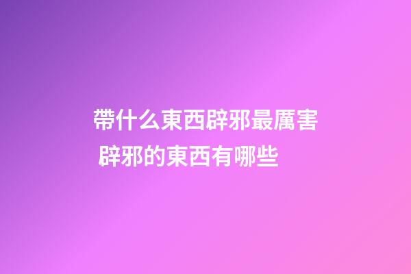 帶什么東西辟邪最厲害 辟邪的東西有哪些